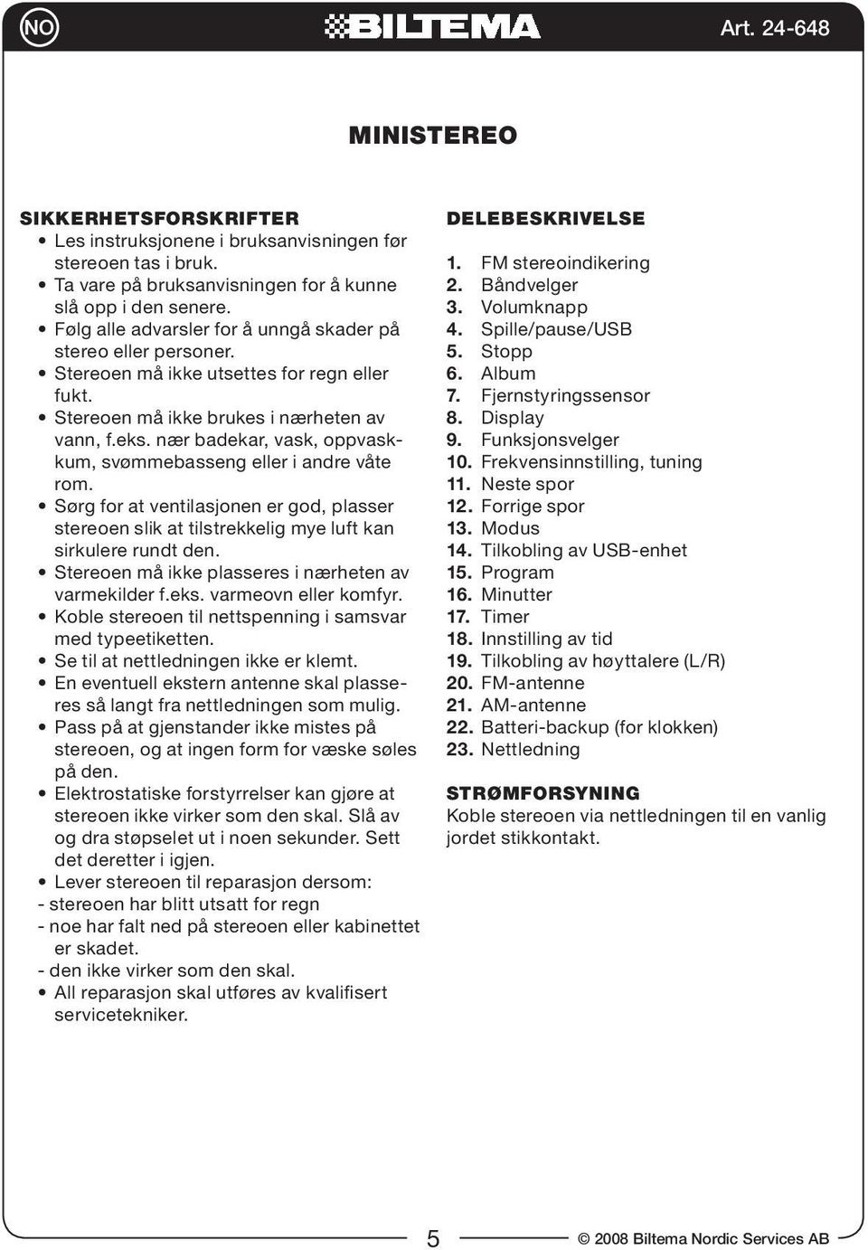 nær badekar, vask, oppvaskkum, svømmebasseng eller i andre våte rom. Sørg for at ventilasjonen er god, plasser stereoen slik at tilstrekkelig mye luft kan sirkulere rundt den.