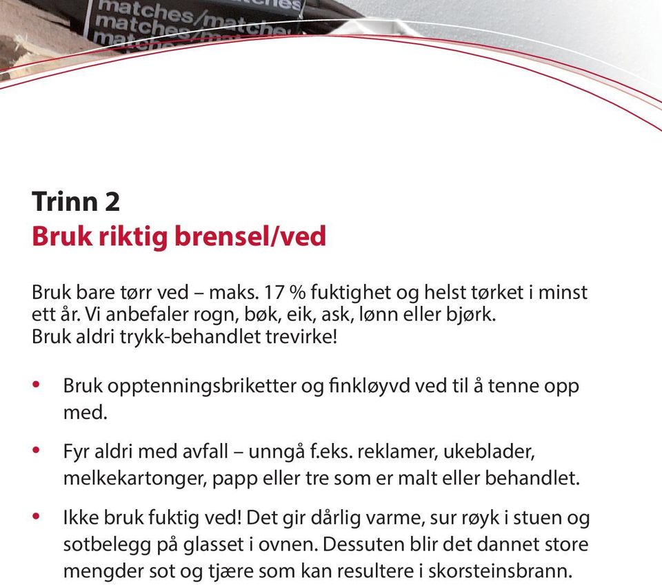 Bruk opptenningsbriketter og finkløyvd ved til å tenne opp med. Fyr aldri med avfall unngå f.eks.