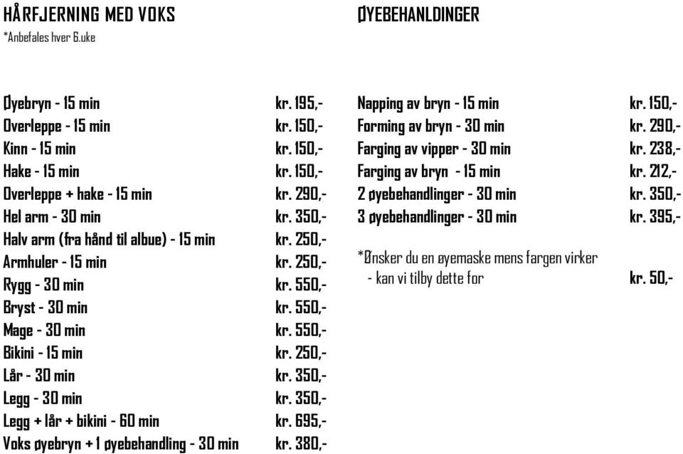 550,- Bikini - 15 min kr. 250,- Lår - 30 min kr. 350,- Legg - 30 min kr. 350,- Legg + lår + bikini - 60 min kr. 695,- Voks øyebryn + 1 øyebehandling - 30 min kr. 380,- Napping av bryn - 15 min kr.