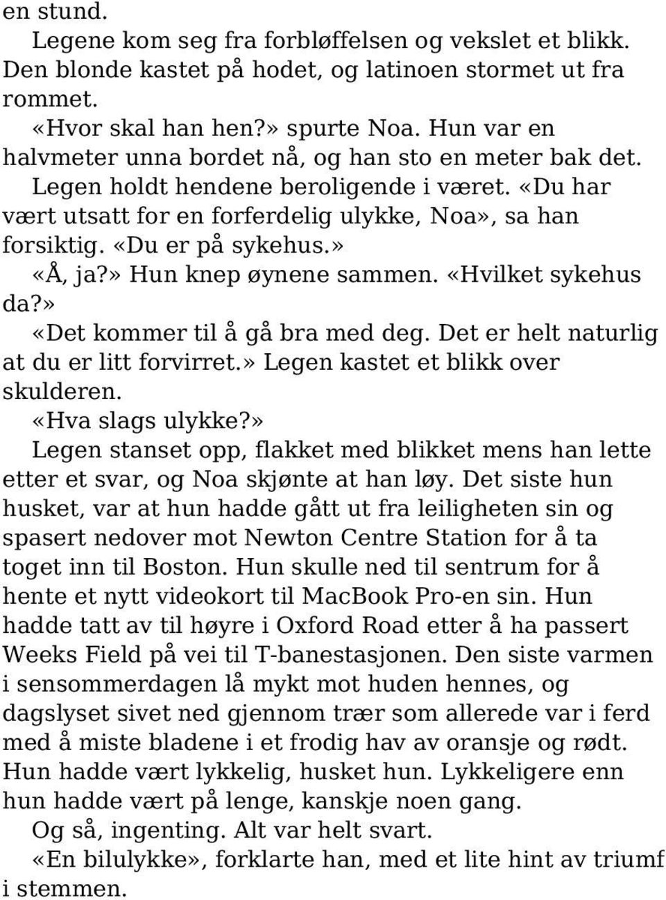 » «Å, ja?» Hun knep øynene sammen. «Hvilket sykehus da?» «Det kommer til å gå bra med deg. Det er helt naturlig at du er litt forvirret.» Legen kastet et blikk over skulderen. «Hva slags ulykke?