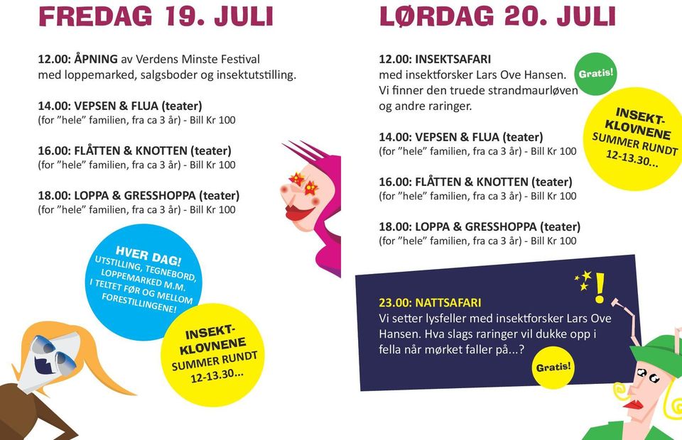 00: VEPSEN & FLUA (teater) 16.00: FLÅTTEN & KNOTTEN (teater) 18.00: LOPPA & GRESSHOPPA (teater) Gratis! INSEKT- KLOVNENE SUMMER RUNDT 12-13.30... UTSTILLING, TEGNEBORD, LOPPEMARKED M.M. I TELTET FØR OG MELLOM FORESTILLINGENE!