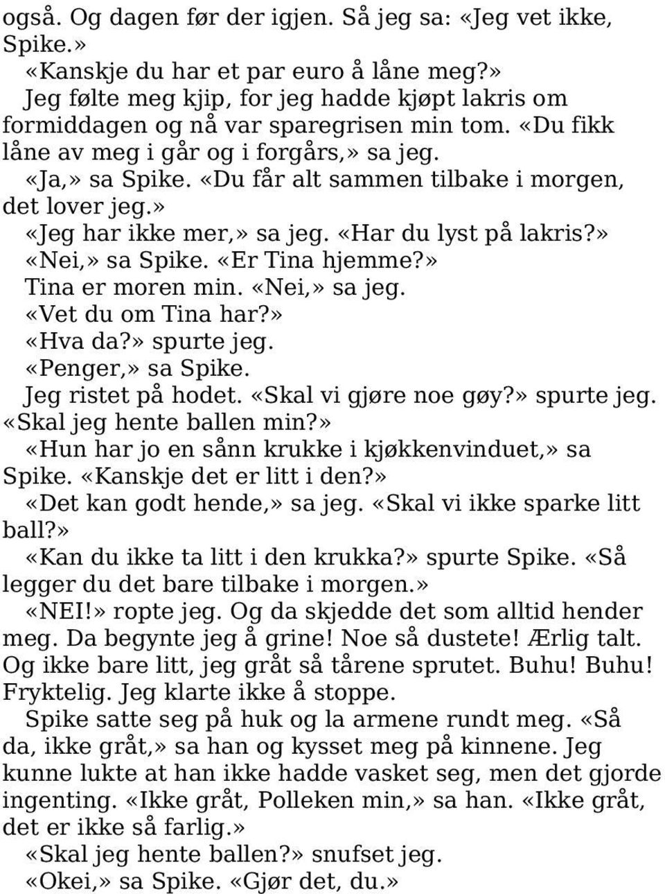 «Er Tina hjemme?» Tina er moren min. «Nei,» sa jeg. «Vet du om Tina har?» «Hva da?» spurte jeg. «Penger,» sa Spike. Jeg ristet på hodet. «Skal vi gjøre noe gøy?» spurte jeg. «Skal jeg hente ballen min?