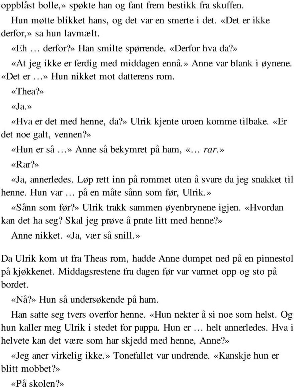 «Er det noe galt, vennen?» «Hun er så» Anne så bekymret på ham, «rar.» «Rar?» «Ja, annerledes. Løp rett inn på rommet uten å svare da jeg snakket til henne. Hun var på en måte sånn som før, Ulrik.