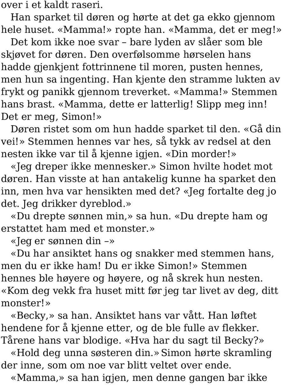 » Stemmen hans brast. «Mamma, dette er latterlig! Slipp meg inn! Det er meg, Simon!» Døren ristet som om hun hadde sparket til den. «Gå din vei!