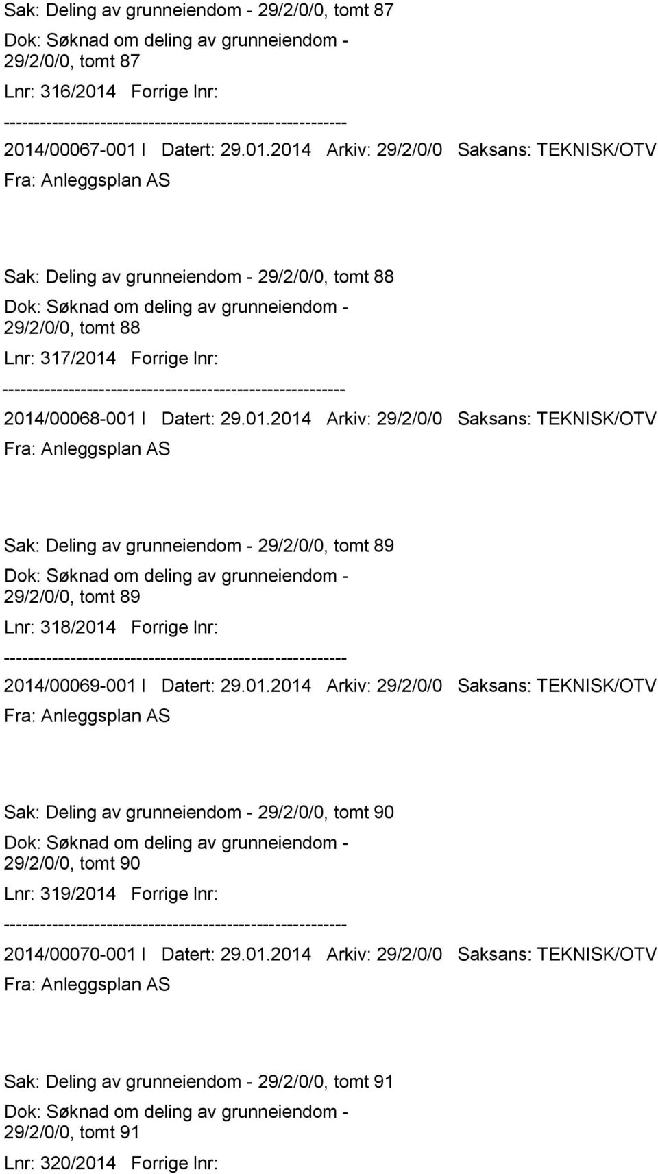 01.2014 Arkiv: 29/2/0/0 Saksans: TEKNISK/OTV Sak: Deling av grunneiendom - 29/2/0/0, tomt 89 29/2/0/0, tomt 89 Lnr: 318/2014 Forrige lnr: 2014/00069-001 I Datert: 29.01.2014 Arkiv: 29/2/0/0 Saksans: TEKNISK/OTV Sak: Deling av grunneiendom - 29/2/0/0, tomt 90 29/2/0/0, tomt 90 Lnr: 319/2014 Forrige lnr: 2014/00070-001 I Datert: 29.