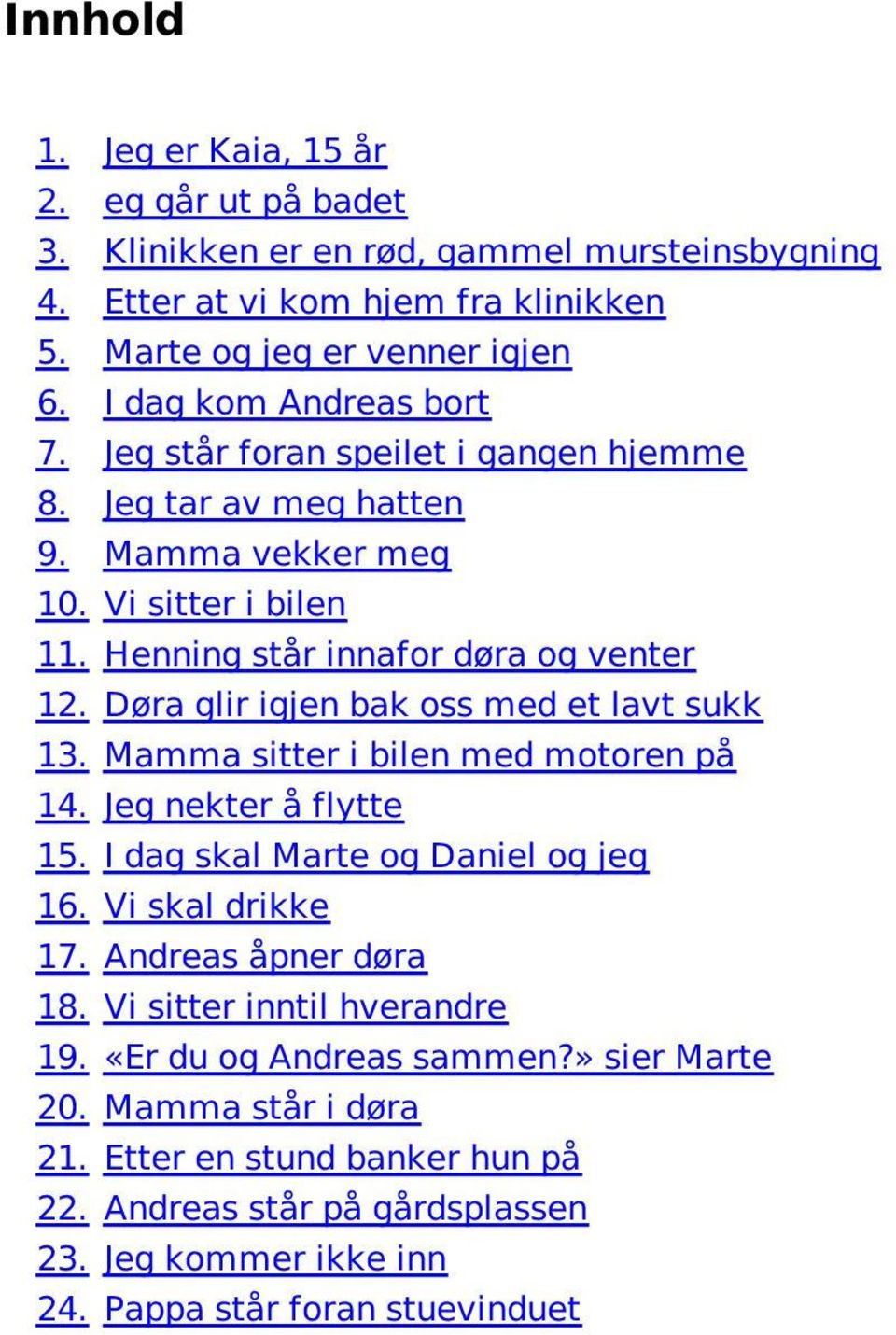 Døra glir igjen bak oss med et lavt sukk 13. Mamma sitter i bilen med motoren på 14. Jeg nekter å flytte 15. I dag skal Marte og Daniel og jeg 16. Vi skal drikke 17. Andreas åpner døra 18.