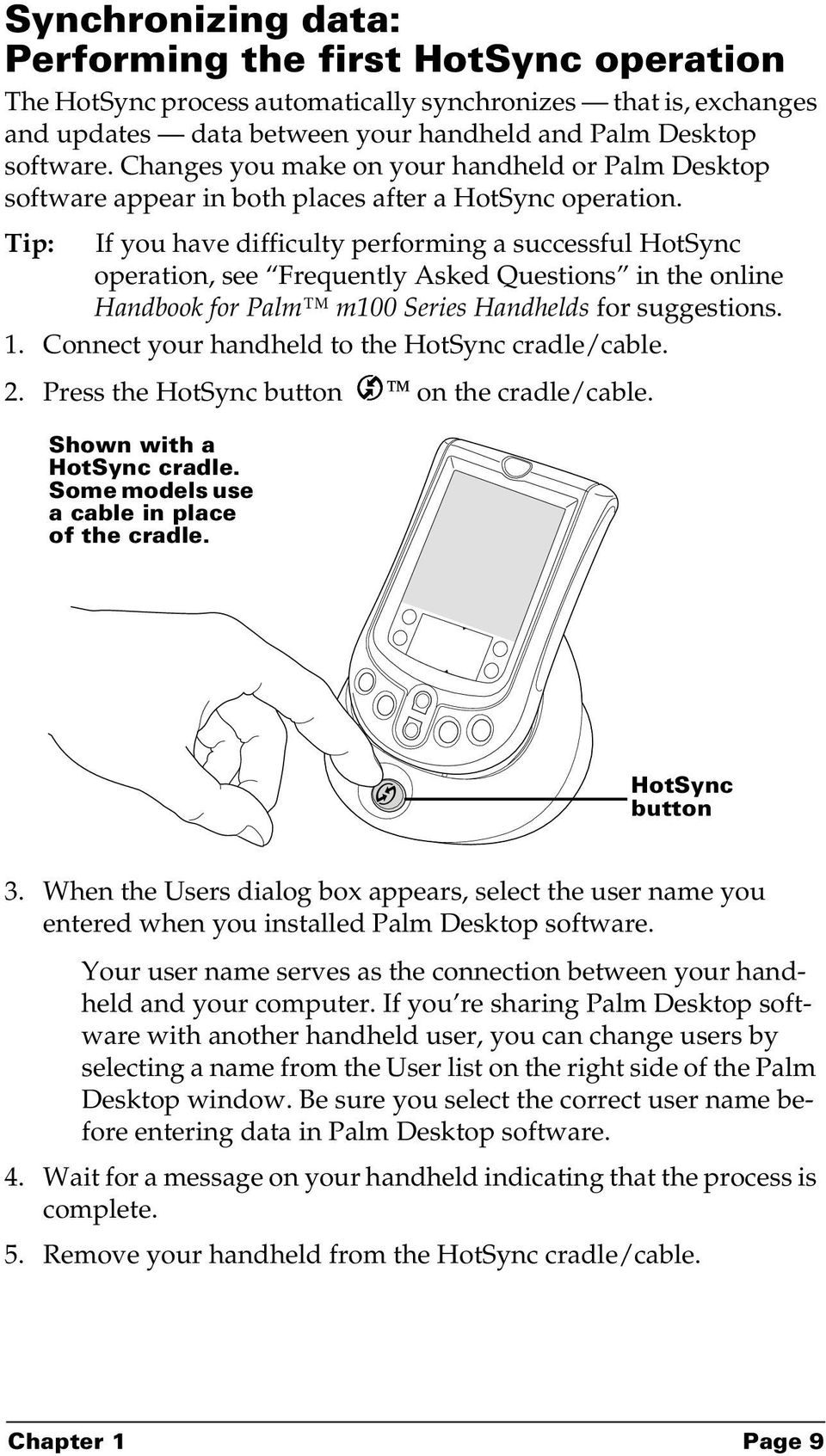 Tip: If you have difficulty performing a successful HotSync operation, see Frequently Asked Questions in the online Handbook for Palm m100 Series Handhelds for suggestions. 1.