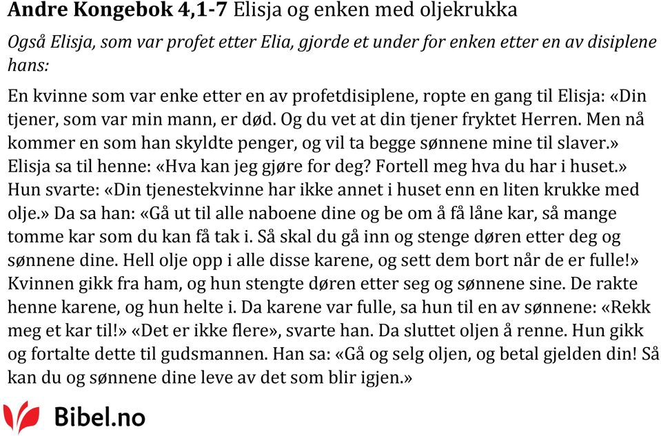 » Elisja sa til henne: «Hva kan jeg gjøre for deg? Fortell meg hva du har i huset.» Hun svarte: «Din tjenestekvinne har ikke annet i huset enn en liten krukke med olje.