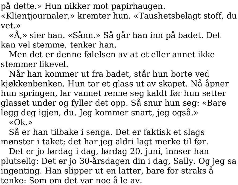 Nå åpner hun springen, lar vannet renne seg kaldt før hun setter glasset under og fyller det opp. Så snur hun seg: «Bare legg deg igjen, du. Jeg kommer snart, jeg også.» «Ok.