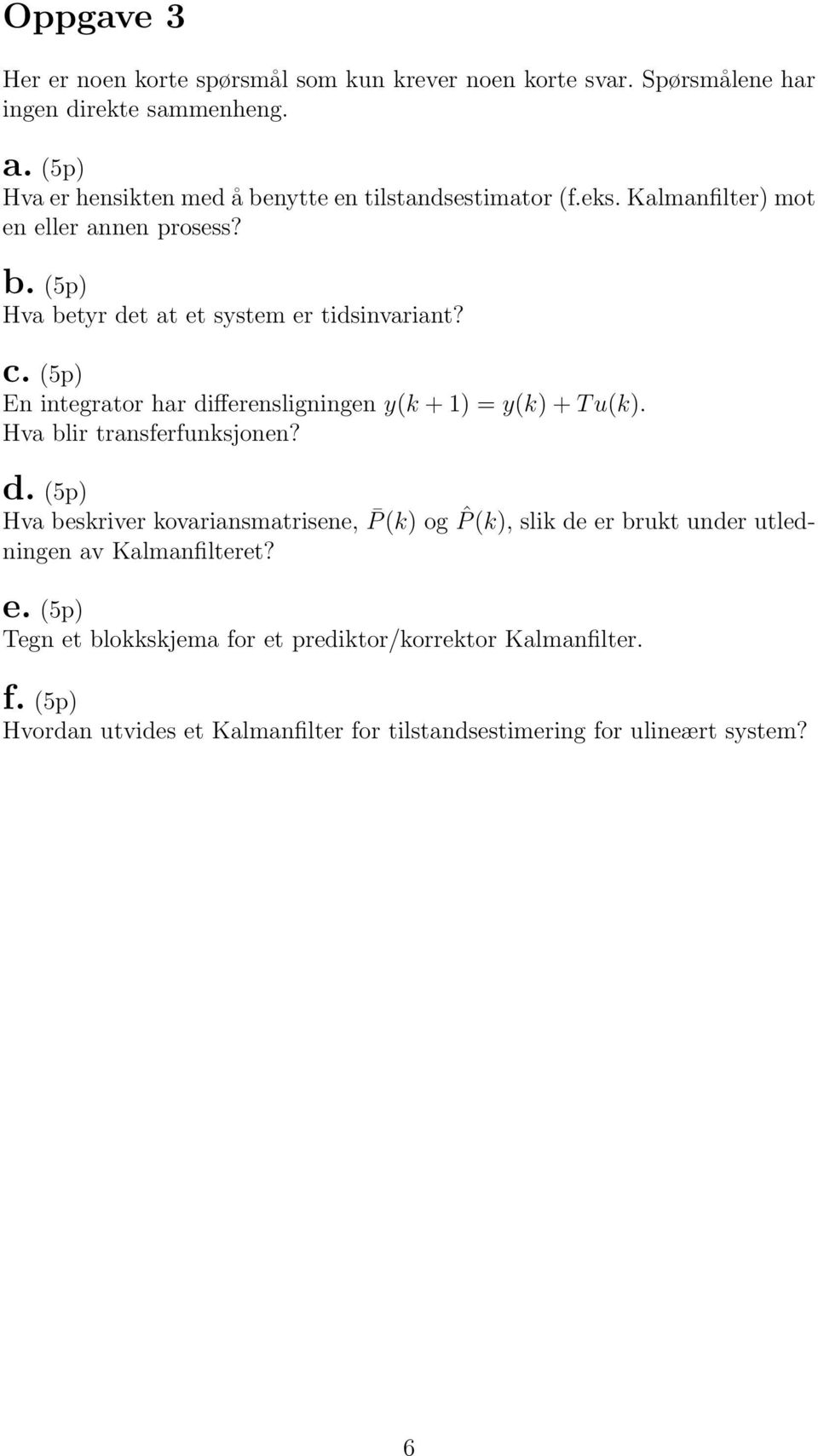 c. (5p) En integrator har differensligningen y(k + 1) = y(k) + T u(k). Hva blir transferfunksjonen? d. (5p) Hva beskriver kovariansmatrisene, P (k) og ˆP (k), slik de er brukt under utledningen av Kalmanfilteret?