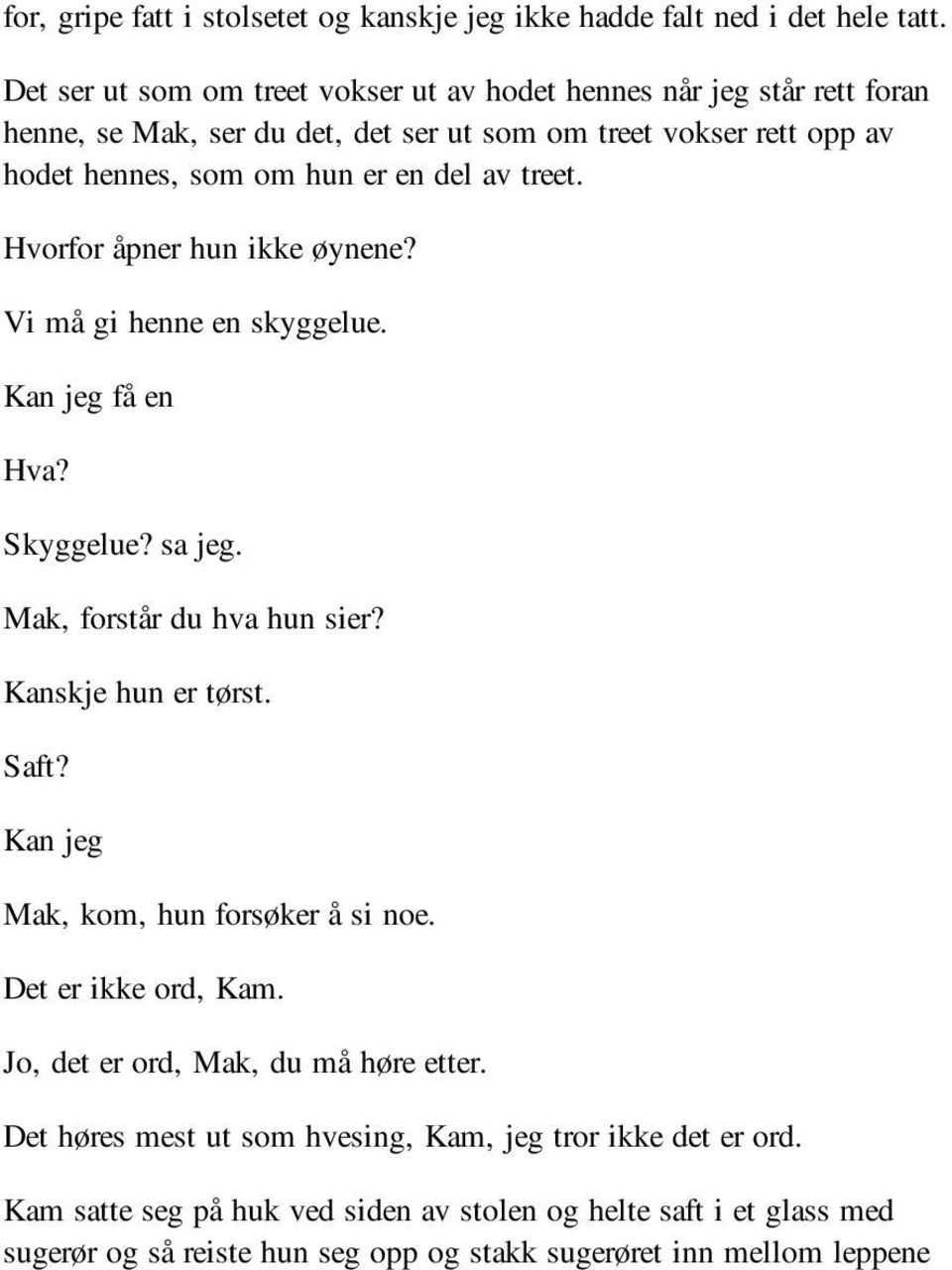 treet. Hvorfor åpner hun ikke øynene? Vi må gi henne en skyggelue. Kan jeg få en Hva? Skyggelue? sa jeg. Mak, forstår du hva hun sier? Kanskje hun er tørst. Saft?