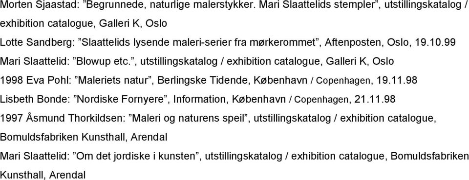 99 Mari Slaattelid: Blowup etc., utstillingskatalog / exhibition catalogue, Galleri K, Oslo 1998 Eva Pohl: Maleriets natur, Berlingske Tidende, København / Copenhagen, 19.11.