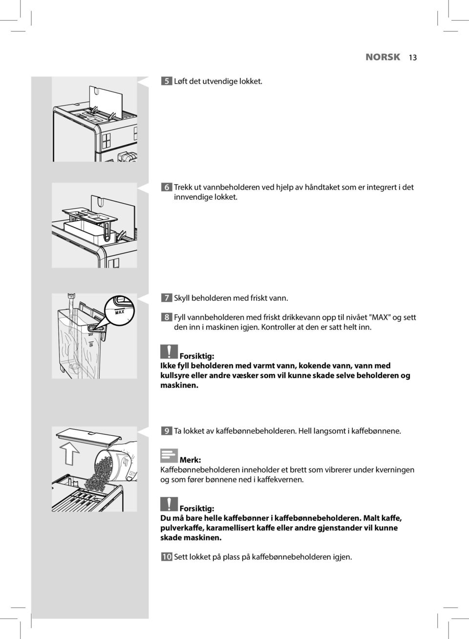 Forsiktig: Ikke fyll beholderen med varmt vann, kokende vann, vann med kullsyre eller andre væsker som vil kunne skade selve beholderen og maskinen. 9 Ta lokket av kaffebønnebeholderen.