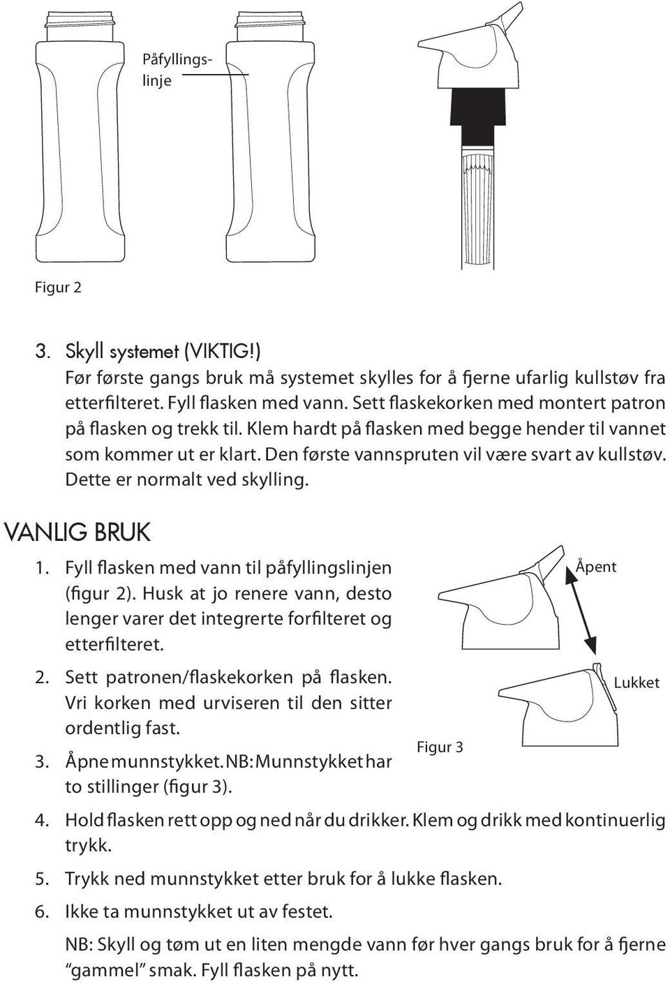 Dette er normalt ved skylling. Vanlig bruk 1. Fyll flasken med vann til påfyllingslinjen Åpent (figur 2). Husk at jo renere vann, desto lenger varer det integrerte forfilteret og etterfilteret. 2. Sett patronen/flaskekorken på flasken.