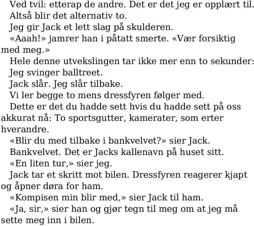 Dette er det du hadde sett hvis du hadde sett på oss akkurat nå: To sportsgutter, kamerater, som erter hverandre. «Blir du med tilbake i bankvelvet?» sier Jack. Bankvelvet.