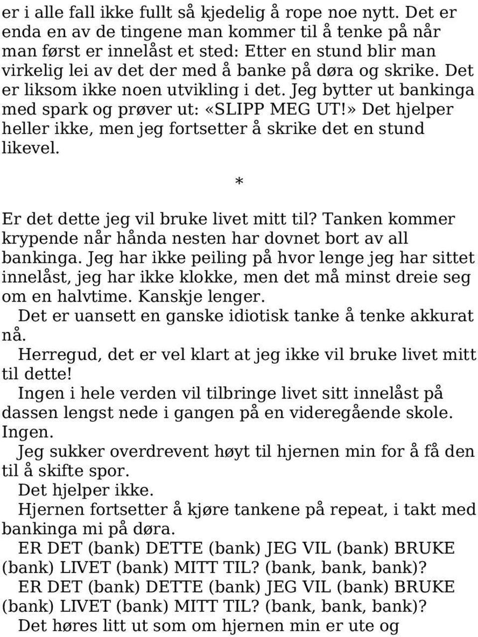 Det er liksom ikke noen utvikling i det. Jeg bytter ut bankinga med spark og prøver ut: «SLIPP MEG UT!» Det hjelper heller ikke, men jeg fortsetter å skrike det en stund likevel.