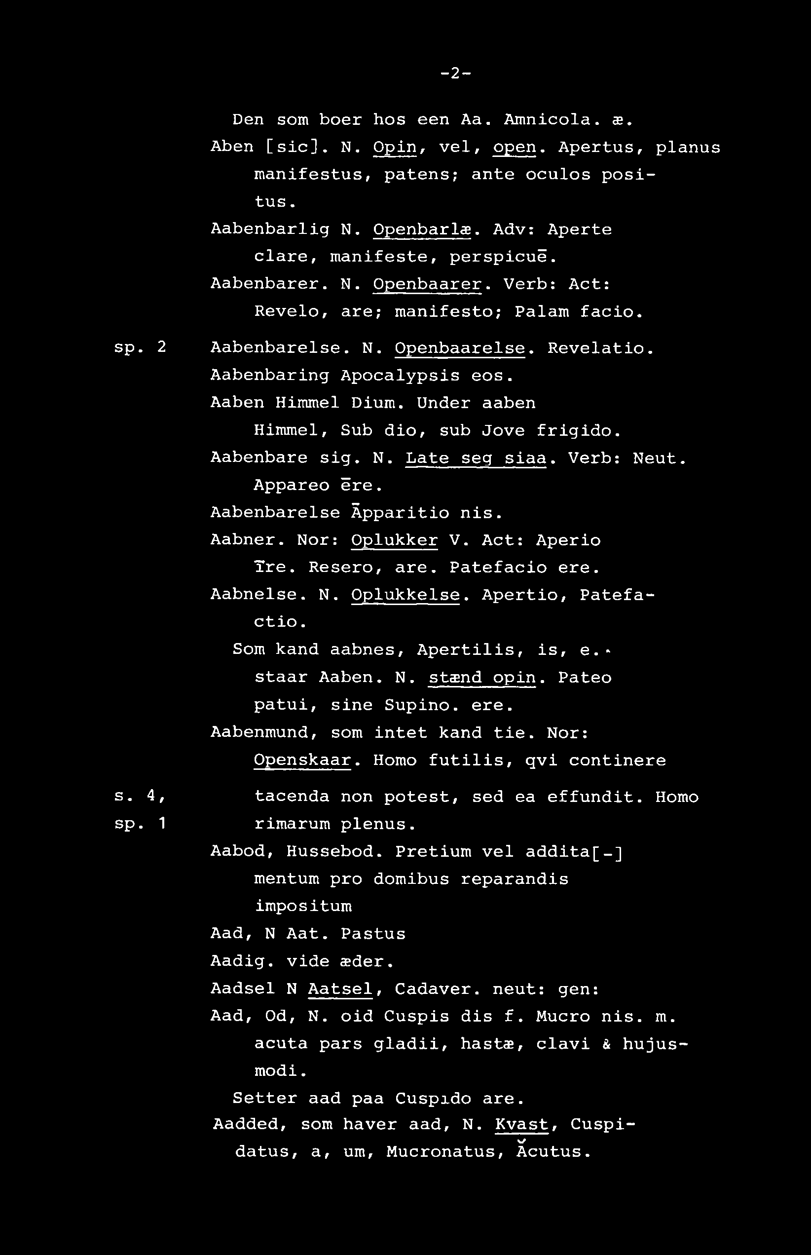 -2- Den som boer hos een Aa. Amnicola. æ. Aben [sic]. N. Opin, vel, open. Apertus, pianus manifestus, patens; ante oculos positus. Aabenbarlig N. Openbarla. Adv: Aperte clare, manifeste, perspicué.