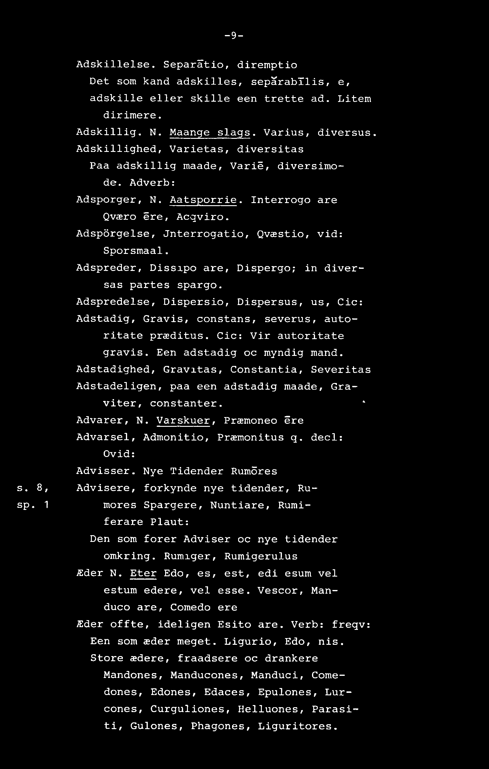 -9- s. 8, sp. 1 Adskillelse. Separåtio, diremptio Det som kand adskilles, sepårabtlis, e, adskille eller skille een trette ad. Litem dirimere. Adskillig. N. Maange slags. Varius, diversus.