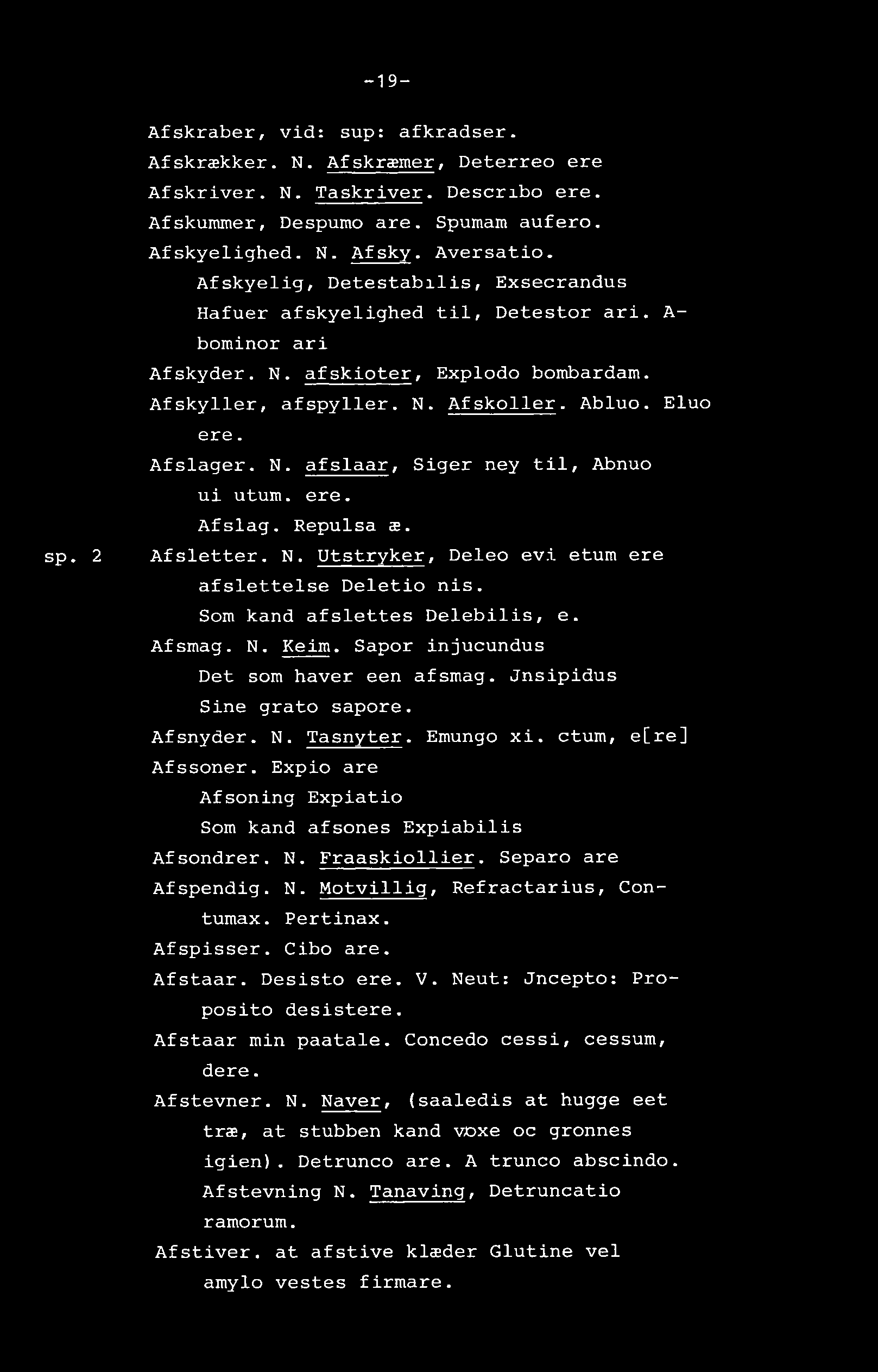 -19- sp. 2 Afskraber, vid: sup: afkradser. Afskrækker. N. Afskræmer, Deterreo ere Afskriver. N. Taskriver. Describo ere. Afskummer, Despumo are. Spumam aufero. Afskyelighed. N. Afsky. Aversatio.