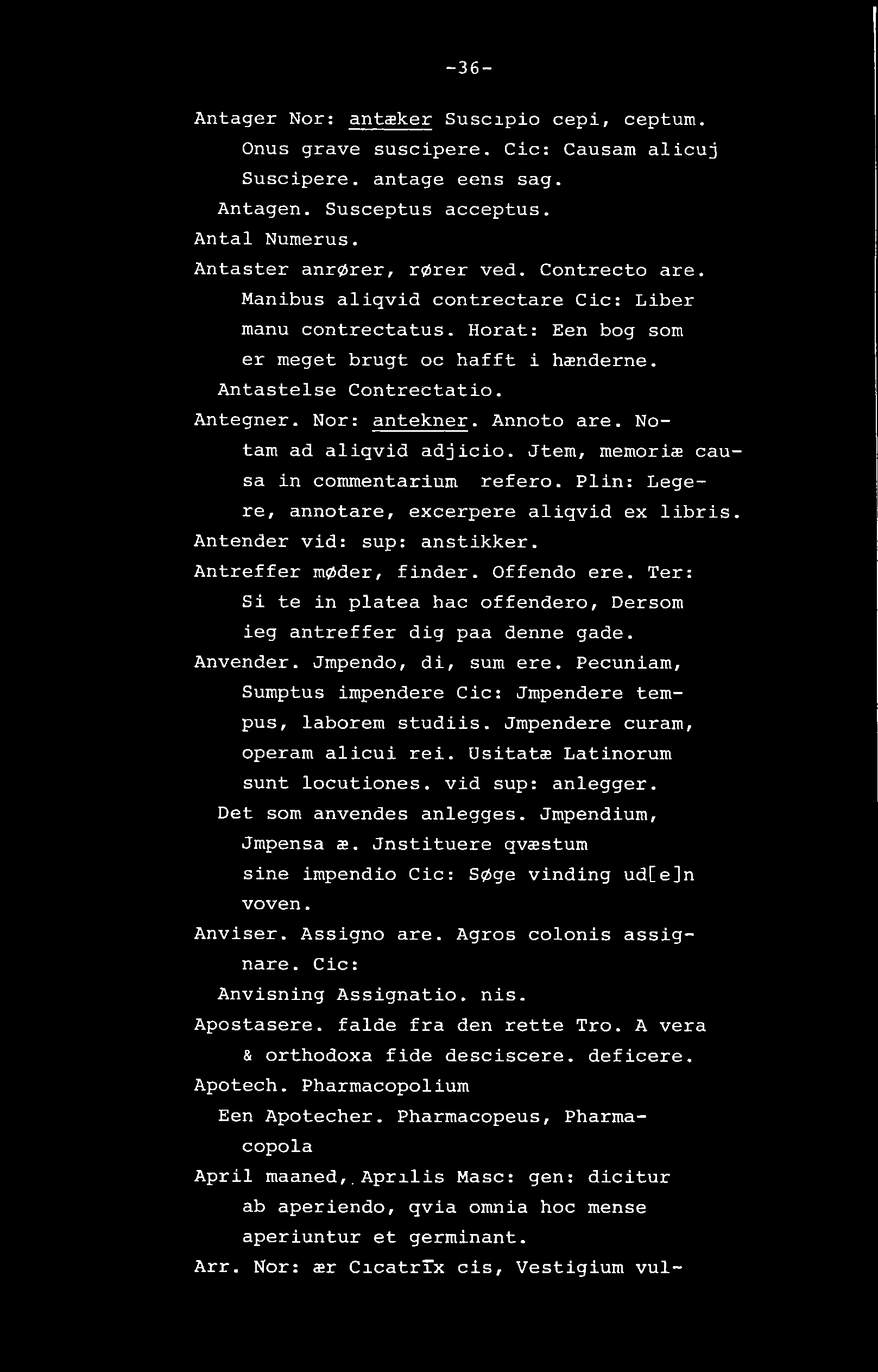 -36- Antager Nor: antæker Suscipio cepi, ceptum. Onus grave suscipere. Cic: Causam alicuj Suscipere. antage eens sag. Antagen. Susceptus acceptus. Antal Numerus. Antaster anrører, rører ved.