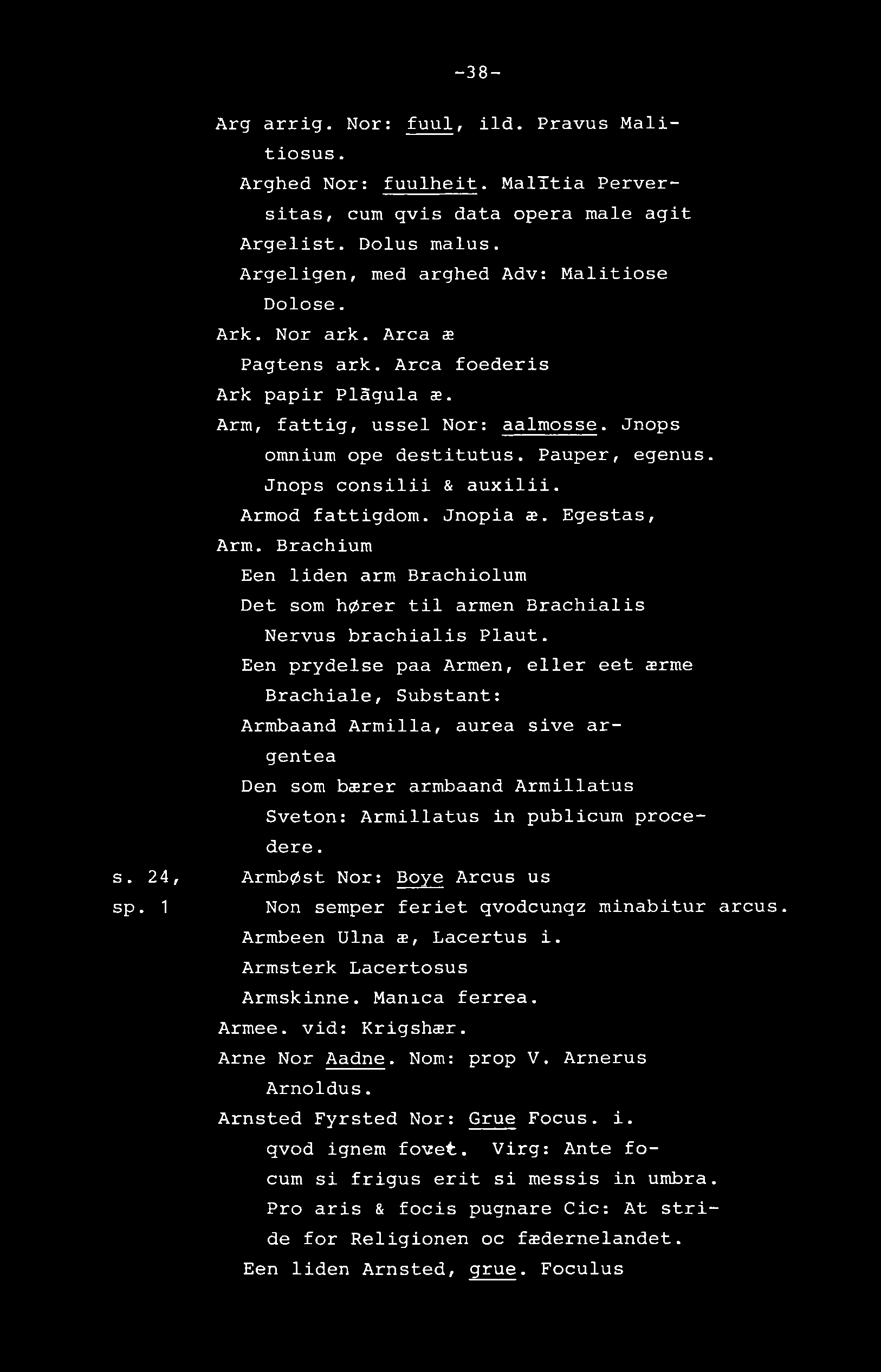 -38- Arg arrig. Nor: fuul, ild. Pravus Malitiosus. Arghed Not: fuulheit. MalTtia Perversitas, cum qvis data opera male agit Argelist. Dolus malus. Argeligen, med arghed Adv: Malitiose Dolose. Ark.
