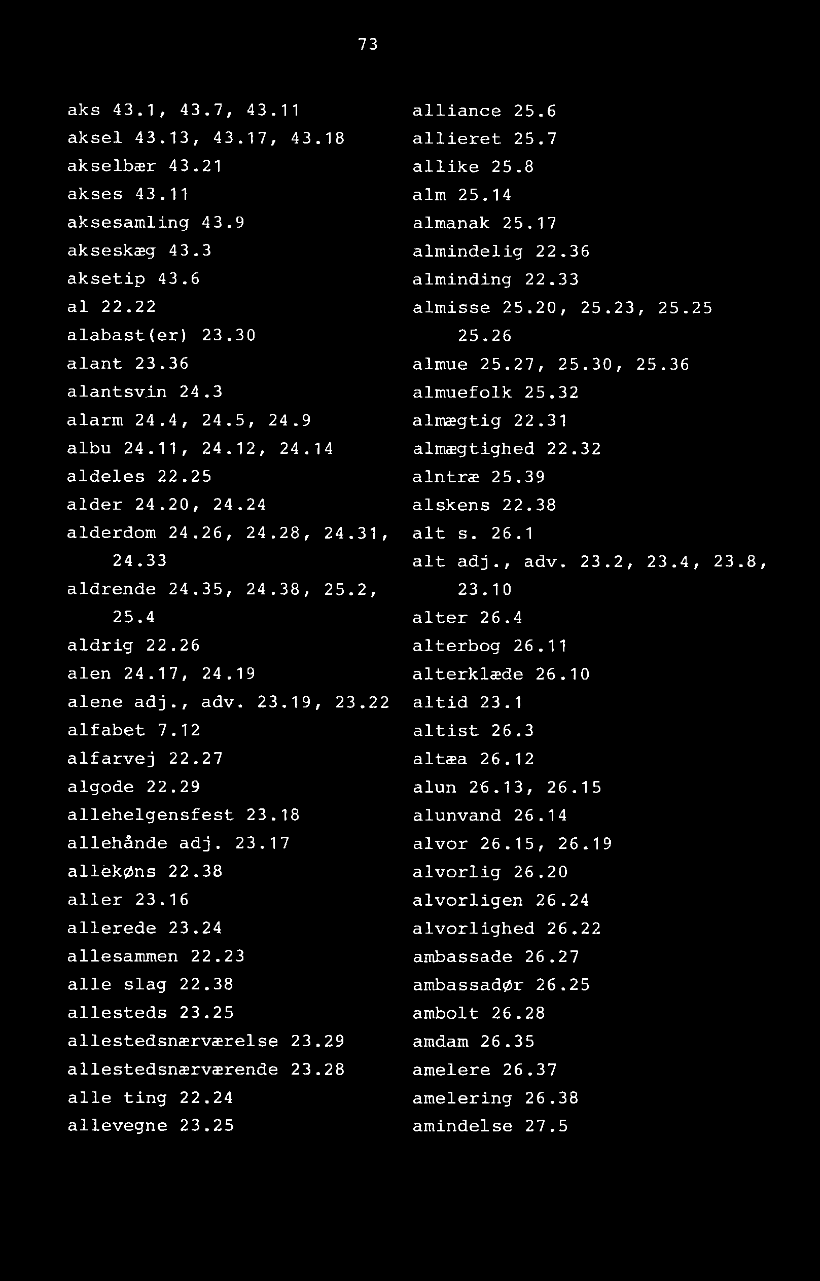 73 aks 43.1, 43.7, 43.11 aksel 43.13, 43.17, 43.18 akselbær 43.21 akses 43.11 aksesamling 43.9 akseskæg 43.3 aksetip 43.6 al 22.22 alabast(er) 23.30 alant 23.36 alantsv.in 24.3 alarm 24.4, 24.5, 24.