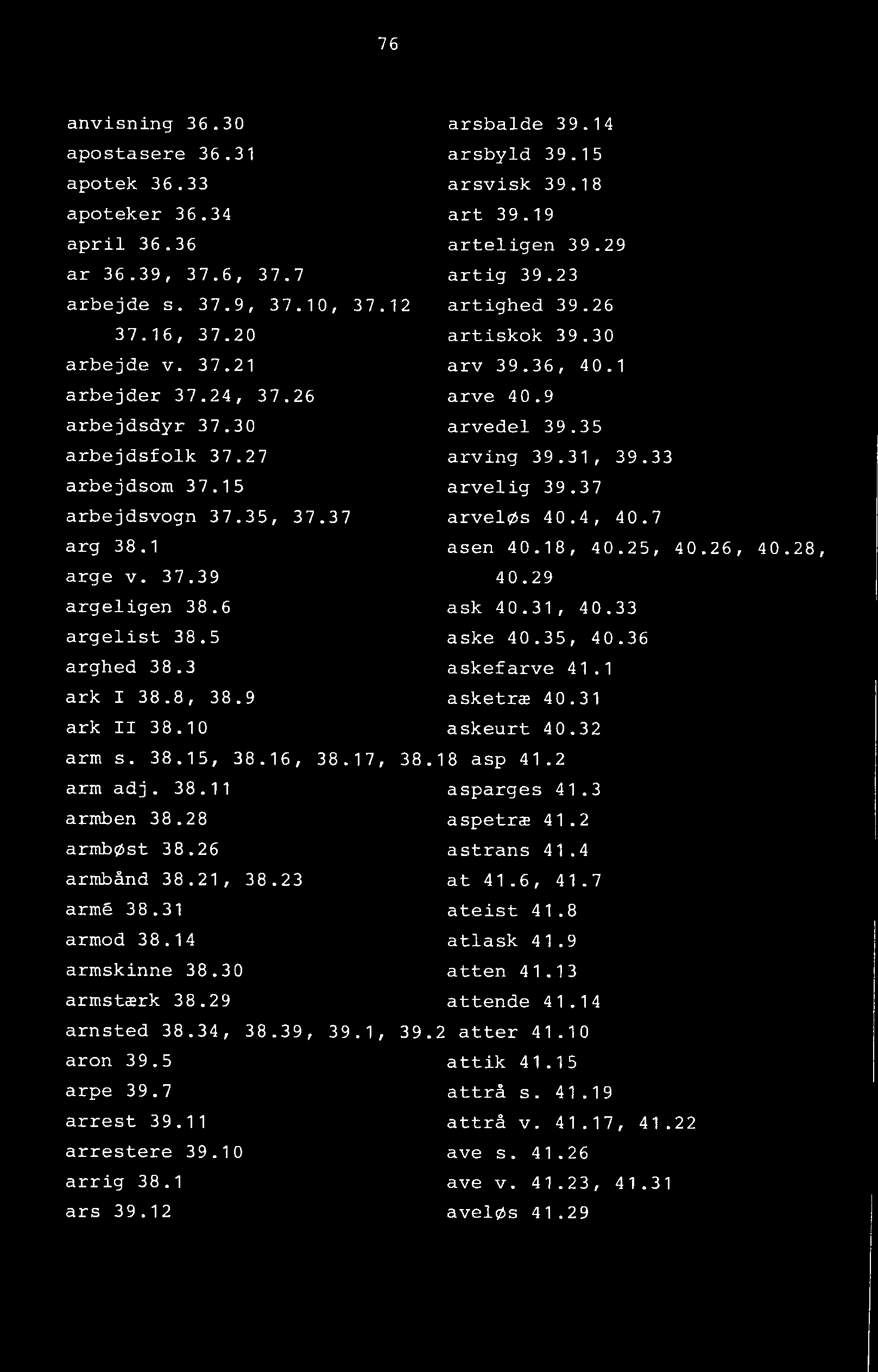 76 anvisning 36.30 arsbalde 39.14 apostasere 36.31 arsbyld 39.15 apotek 36.33 arsvisk 39.18 apoteker 36.34 art 39.19 april 36.36 arteligen 39.29 ar 36.39, 37.6, 37.7 artig 39.23 arbejde s. 37.9, 37.10, 37.