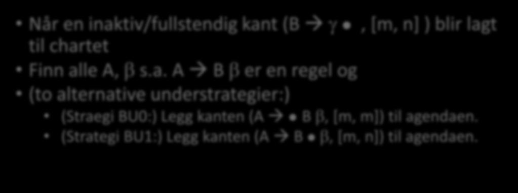 Bottom-up Legg de aktive kantene (B γ, [k,k]) som er nødvendige, til agendaen Når en inaktiv/fullstendig kant (B γ, [m, n] ) blir lagt til chartet Finn alle A, β s.a. A B β er en regel og (to alternative understrategier:) (Straegi BU0:) Legg kanten (A B β, [m, m]) til agendaen.