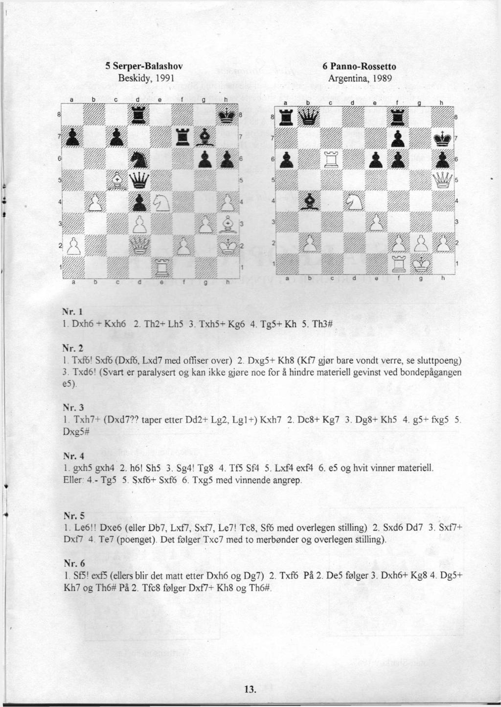 5 Serper-Balashov Beskidy, 1991 6 Panno-Rossetto Argentina, 1989 Nr. 1 1 Dxh6 - Kxh6 2. Th2- Lh5 3. Txh5+ Kg6 4. Tg5+ Kh 5. Th3# Nr. 2 1 TxflS! Sxf6 (Dxf6, Lxd7 med offiser over) 2.