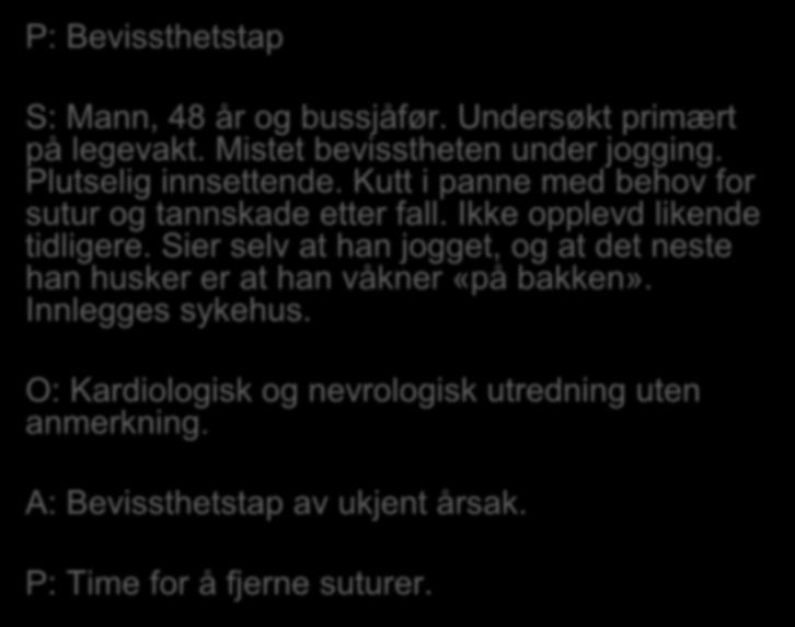 P: Bevissthetstap S: Mann, 48 år og bussjåfør. Undersøkt primært på legevakt. Mistet bevisstheten under jogging. Plutselig innsettende. Kutt i panne med behov for sutur og tannskade etter fall.