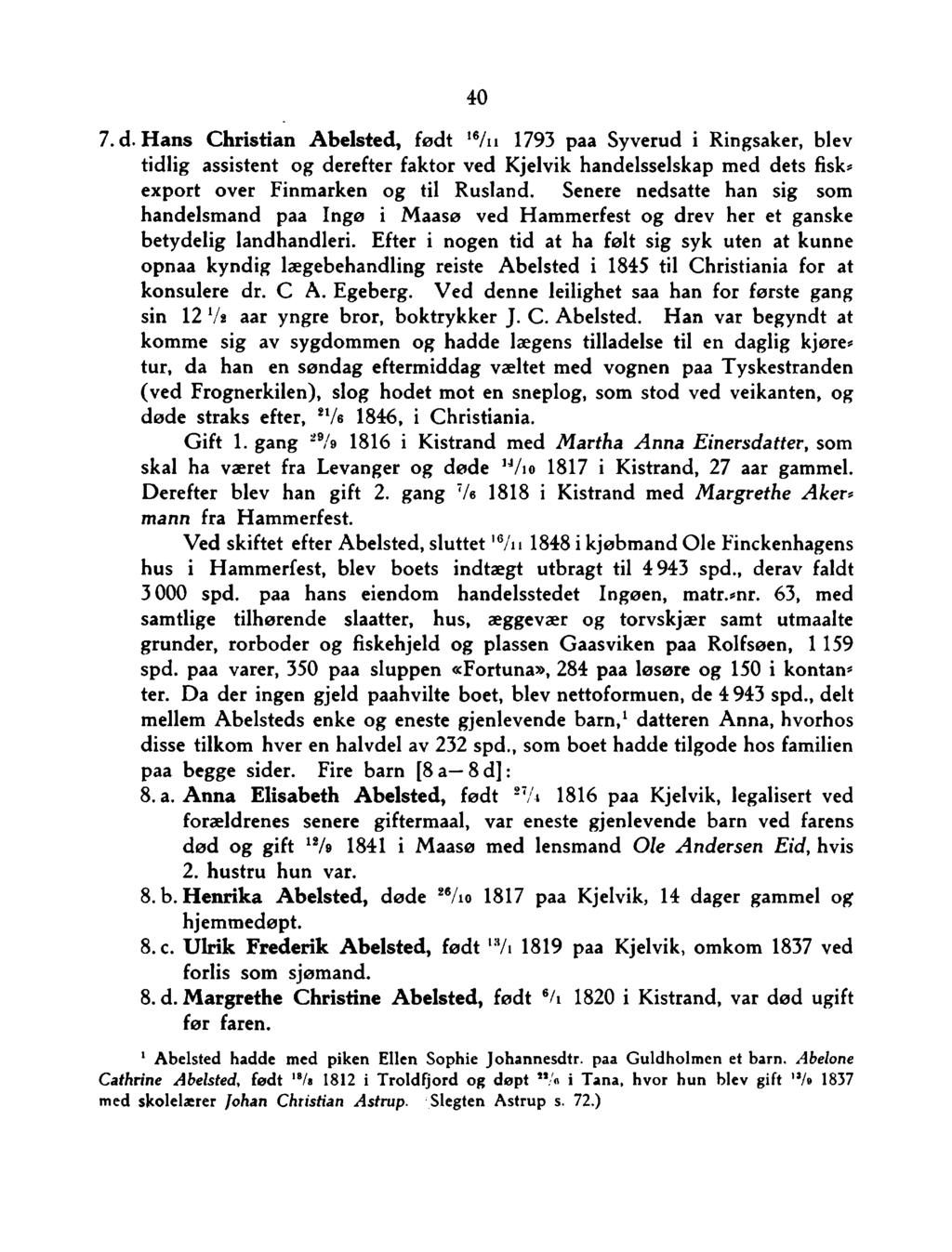40 7. d. H ans Christian A belsted, født 16/n 1793 paa Syverud i Ringsaker, blev tidlig assistent og derefter faktor ved Kjelvik handelsselskap med dets fisk«export over Finmarken og til Rusland.